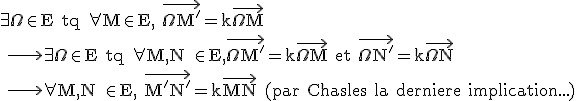 \rm \large \exists \Omega\in E tq \forall M\in E, \vec{\Omega M'}=k\vec{\Omega M} \\ \longrightarrow \exists \Omega\in E tq \forall M,N \in E,\vec{\Omega M'}=k\vec{\Omega M} et \vec{\Omega N'}=k\vec{\Omega N} \\ \longrightarrow \forall M,N \in E, \vec{M'N'}=k\vec{MN} (par Chasles la derniere implication...)